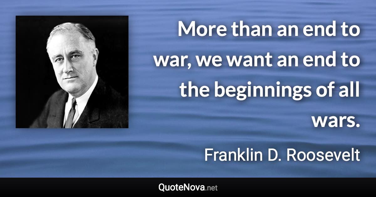 More than an end to war, we want an end to the beginnings of all wars. - Franklin D. Roosevelt quote