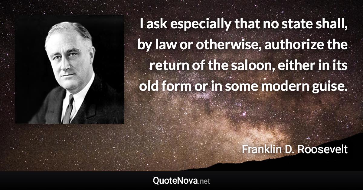 I ask especially that no state shall, by law or otherwise, authorize the return of the saloon, either in its old form or in some modern guise. - Franklin D. Roosevelt quote