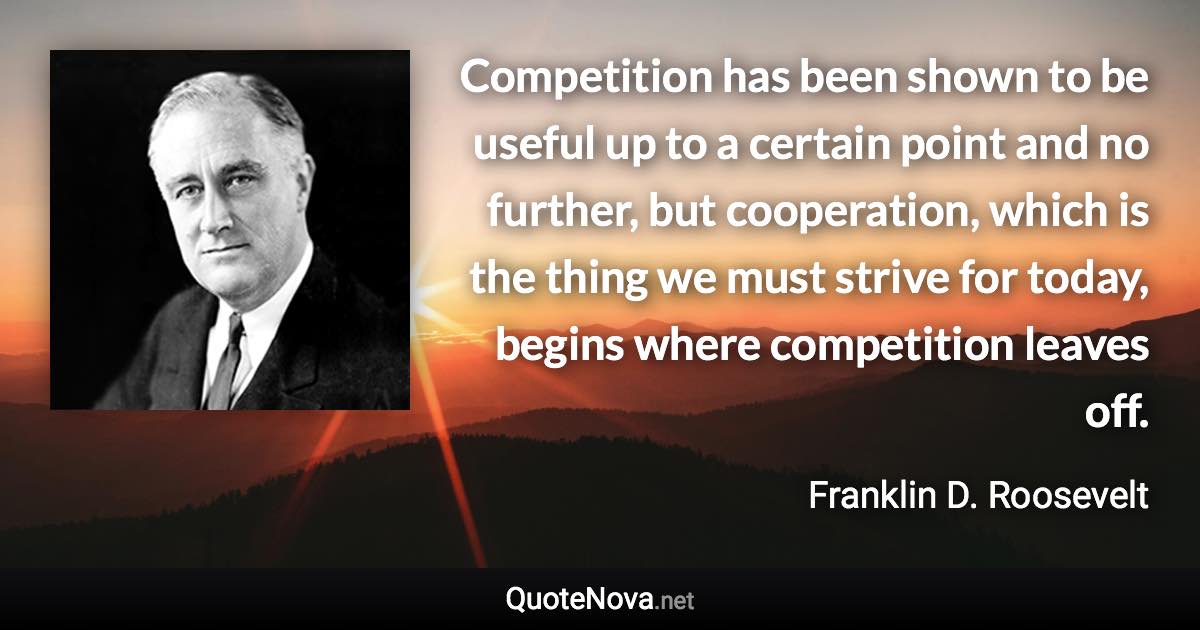 Competition has been shown to be useful up to a certain point and no further, but cooperation, which is the thing we must strive for today, begins where competition leaves off. - Franklin D. Roosevelt quote