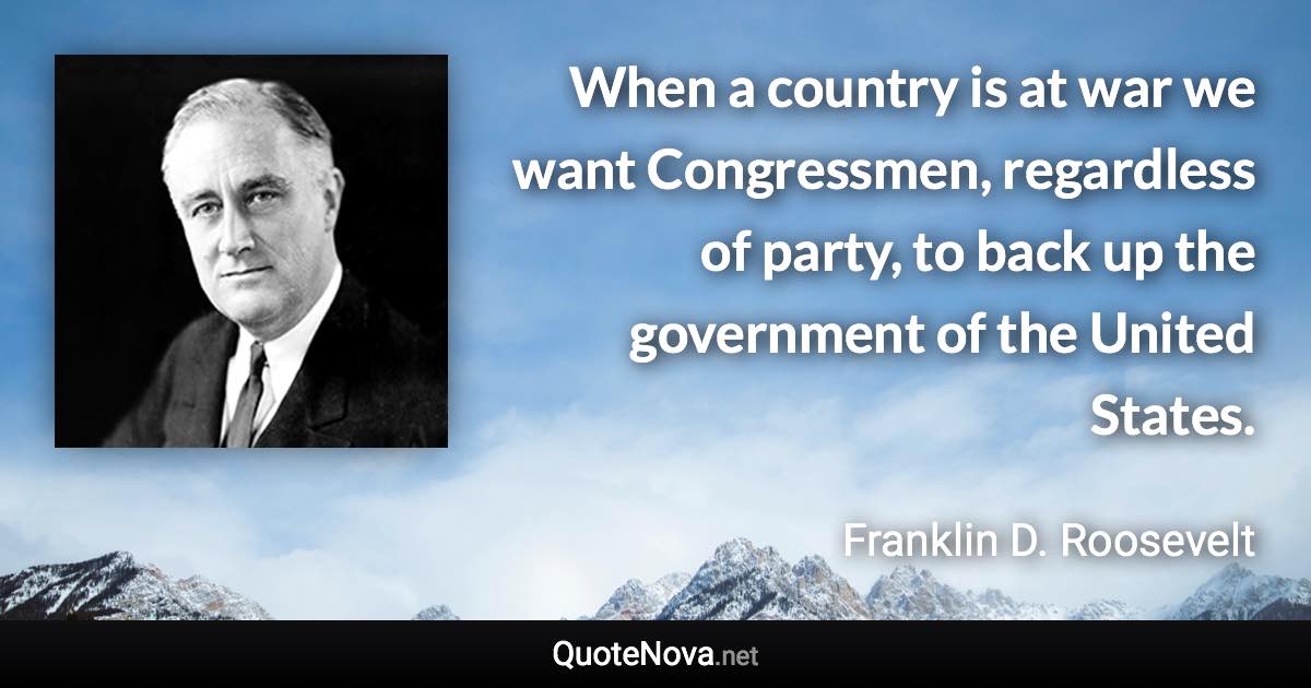 When a country is at war we want Congressmen, regardless of party, to back up the government of the United States. - Franklin D. Roosevelt quote