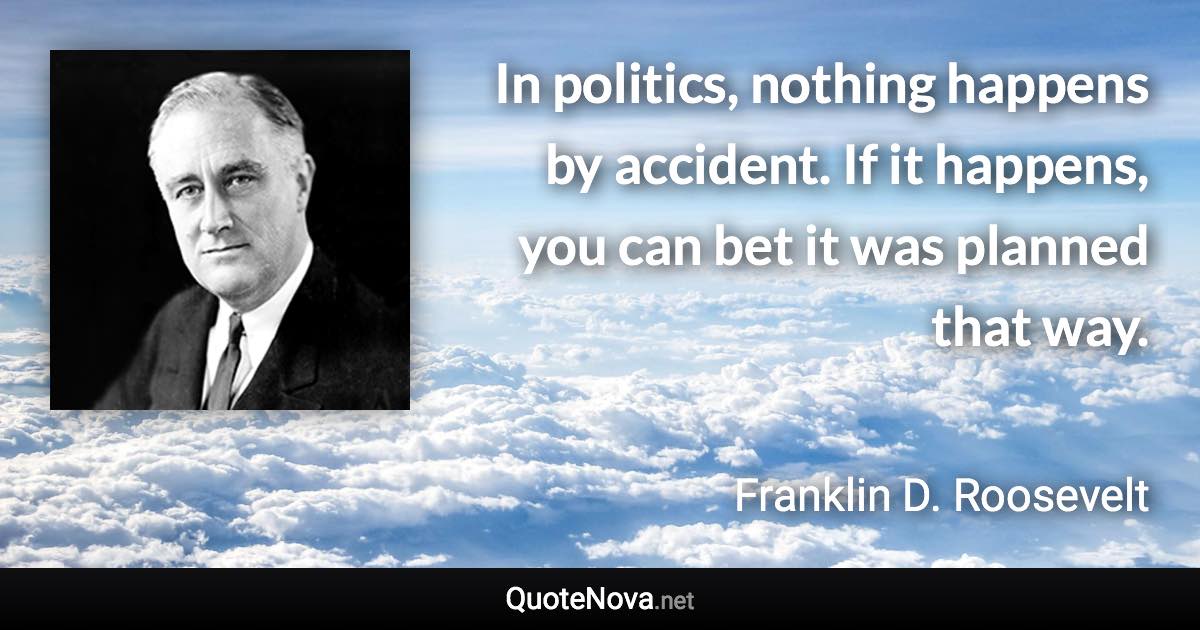 In politics, nothing happens by accident. If it happens, you can bet it was planned that way. - Franklin D. Roosevelt quote