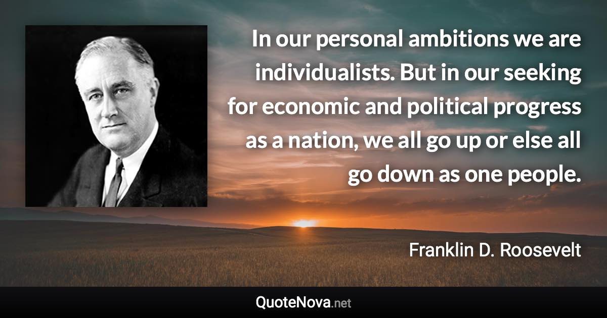 In our personal ambitions we are individualists. But in our seeking for economic and political progress as a nation, we all go up or else all go down as one people. - Franklin D. Roosevelt quote