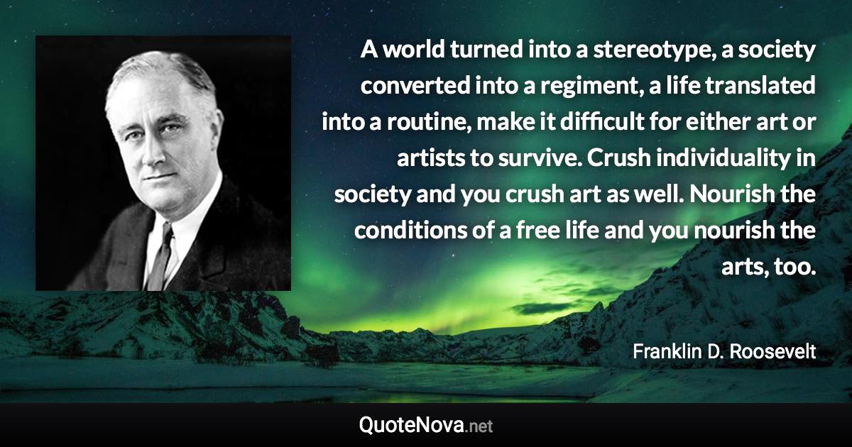 A world turned into a stereotype, a society converted into a regiment, a life translated into a routine, make it difficult for either art or artists to survive. Crush individuality in society and you crush art as well. Nourish the conditions of a free life and you nourish the arts, too. - Franklin D. Roosevelt quote