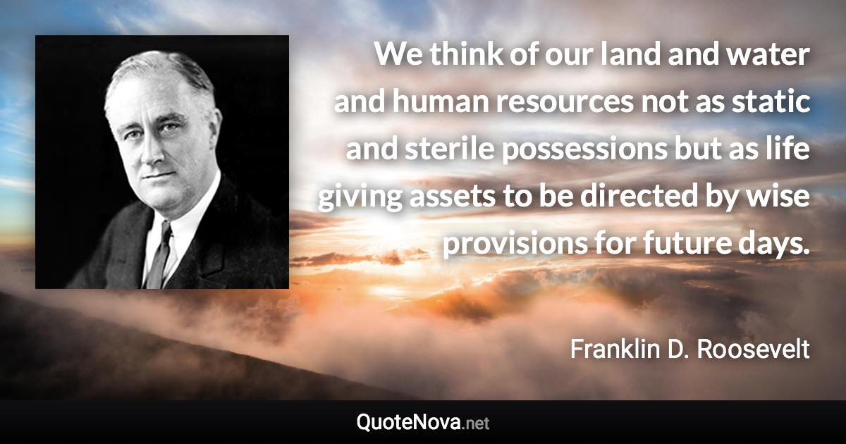 We think of our land and water and human resources not as static and sterile possessions but as life giving assets to be directed by wise provisions for future days. - Franklin D. Roosevelt quote