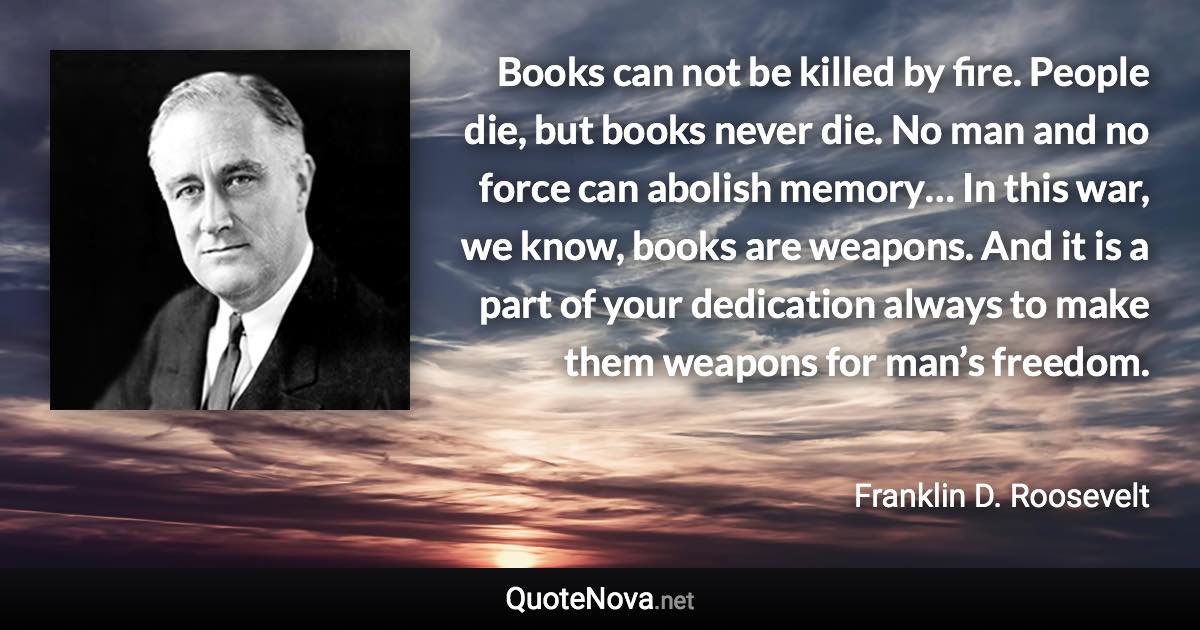 Books can not be killed by fire. People die, but books never die. No man and no force can abolish memory… In this war, we know, books are weapons. And it is a part of your dedication always to make them weapons for man’s freedom. - Franklin D. Roosevelt quote