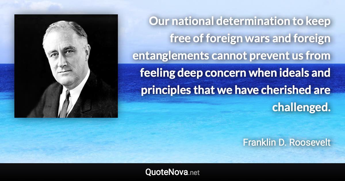 Our national determination to keep free of foreign wars and foreign entanglements cannot prevent us from feeling deep concern when ideals and principles that we have cherished are challenged. - Franklin D. Roosevelt quote