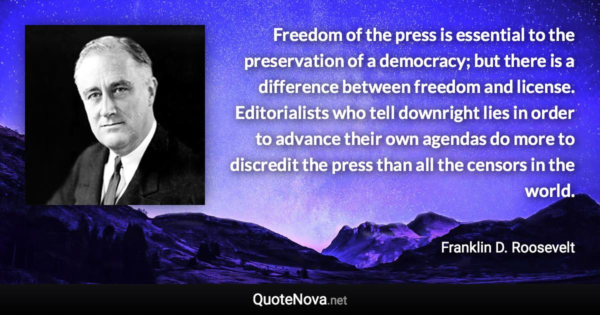 Freedom of the press is essential to the preservation of a democracy; but there is a difference between freedom and license. Editorialists who tell downright lies in order to advance their own agendas do more to discredit the press than all the censors in the world. - Franklin D. Roosevelt quote