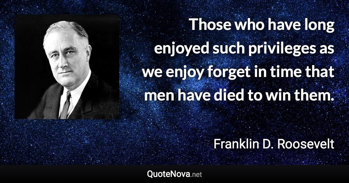 Those who have long enjoyed such privileges as we enjoy forget in time that men have died to win them. - Franklin D. Roosevelt quote