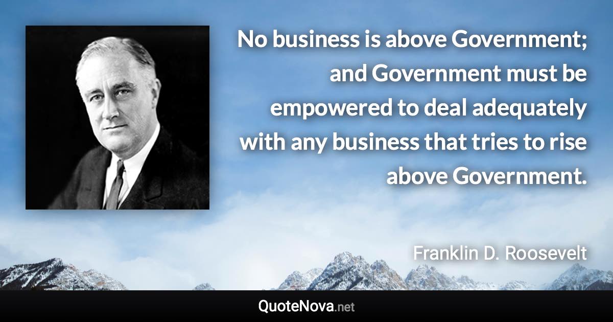 No business is above Government; and Government must be empowered to deal adequately with any business that tries to rise above Government. - Franklin D. Roosevelt quote