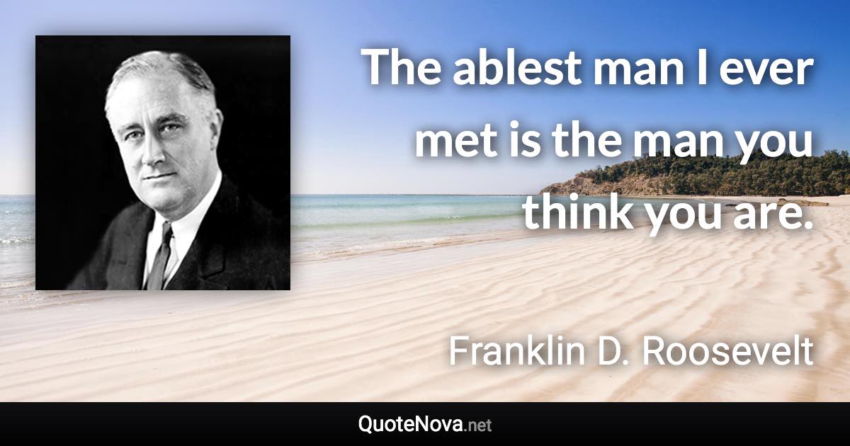 The ablest man I ever met is the man you think you are. - Franklin D. Roosevelt quote