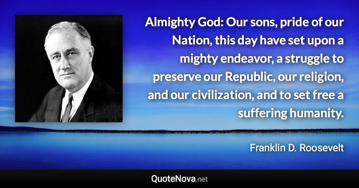 Almighty God: Our sons, pride of our Nation, this day have set upon a mighty endeavor, a struggle to preserve our Republic, our religion, and our civilization, and to set free a suffering humanity. - Franklin D. Roosevelt quote