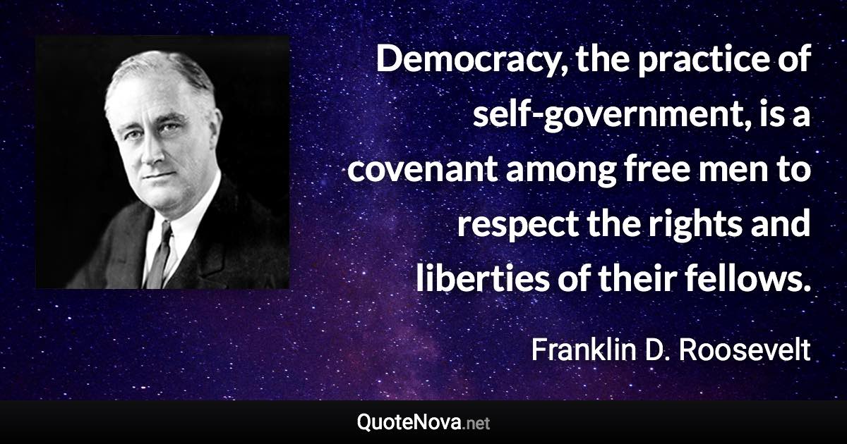 Democracy, the practice of self-government, is a covenant among free men to respect the rights and liberties of their fellows. - Franklin D. Roosevelt quote