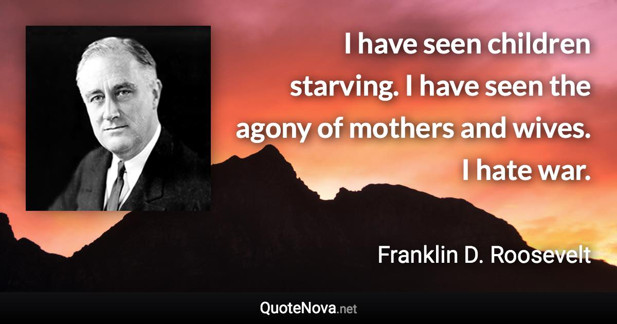 I have seen children starving. I have seen the agony of mothers and wives. I hate war. - Franklin D. Roosevelt quote