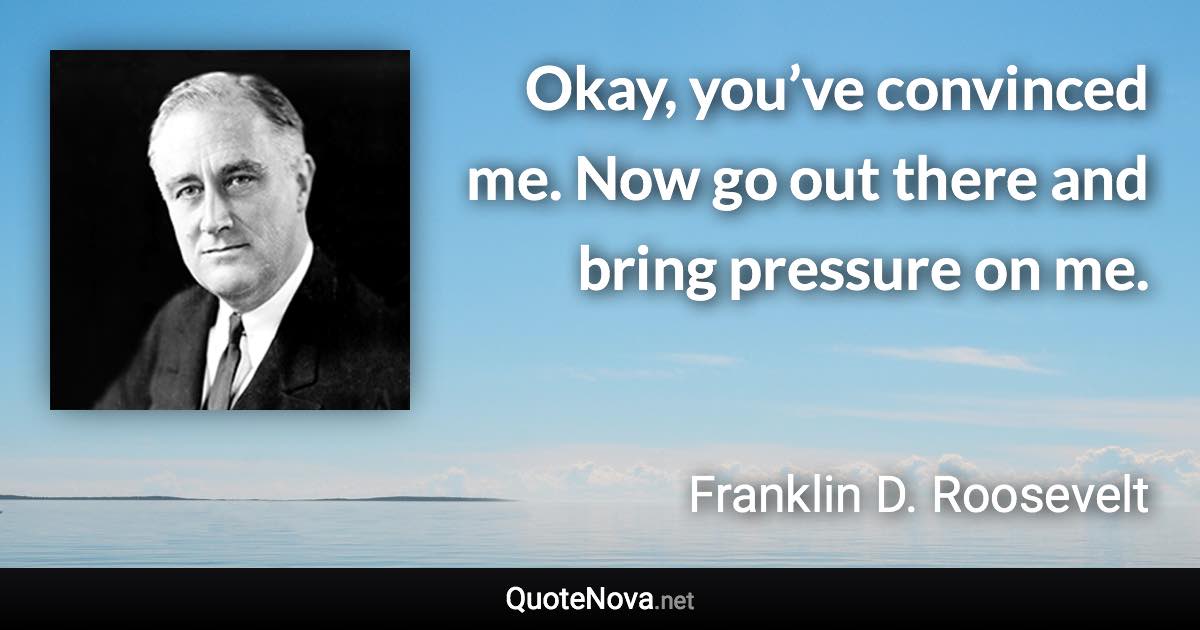 Okay, you’ve convinced me. Now go out there and bring pressure on me. - Franklin D. Roosevelt quote