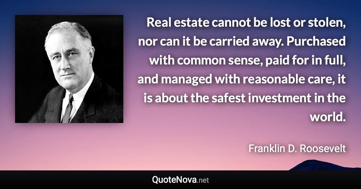 Real estate cannot be lost or stolen, nor can it be carried away. Purchased with common sense, paid for in full, and managed with reasonable care, it is about the safest investment in the world. - Franklin D. Roosevelt quote