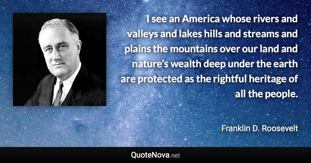 I see an America whose rivers and valleys and lakes hills and streams and plains the mountains over our land and nature’s wealth deep under the earth are protected as the rightful heritage of all the people. - Franklin D. Roosevelt quote