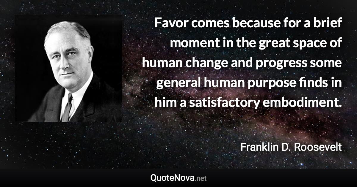 Favor comes because for a brief moment in the great space of human change and progress some general human purpose finds in him a satisfactory embodiment. - Franklin D. Roosevelt quote