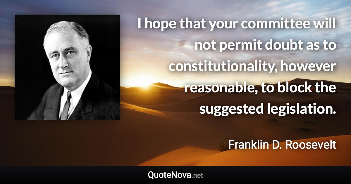 I hope that your committee will not permit doubt as to constitutionality, however reasonable, to block the suggested legislation. - Franklin D. Roosevelt quote