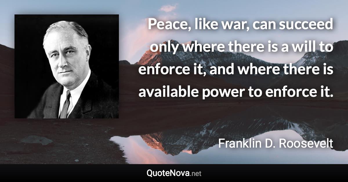 Peace, like war, can succeed only where there is a will to enforce it, and where there is available power to enforce it. - Franklin D. Roosevelt quote