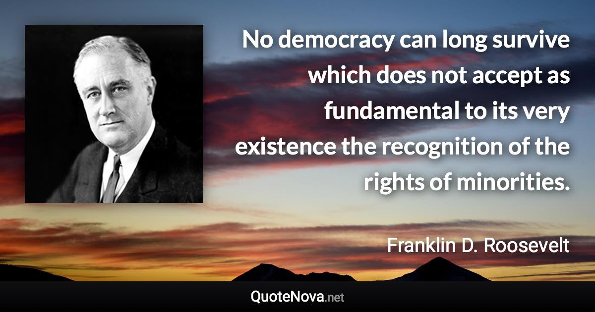 No democracy can long survive which does not accept as fundamental to its very existence the recognition of the rights of minorities. - Franklin D. Roosevelt quote