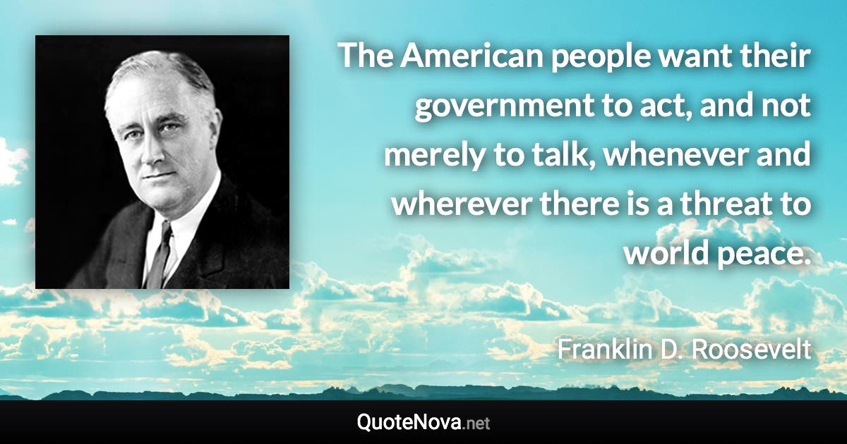 The American people want their government to act, and not merely to talk, whenever and wherever there is a threat to world peace. - Franklin D. Roosevelt quote