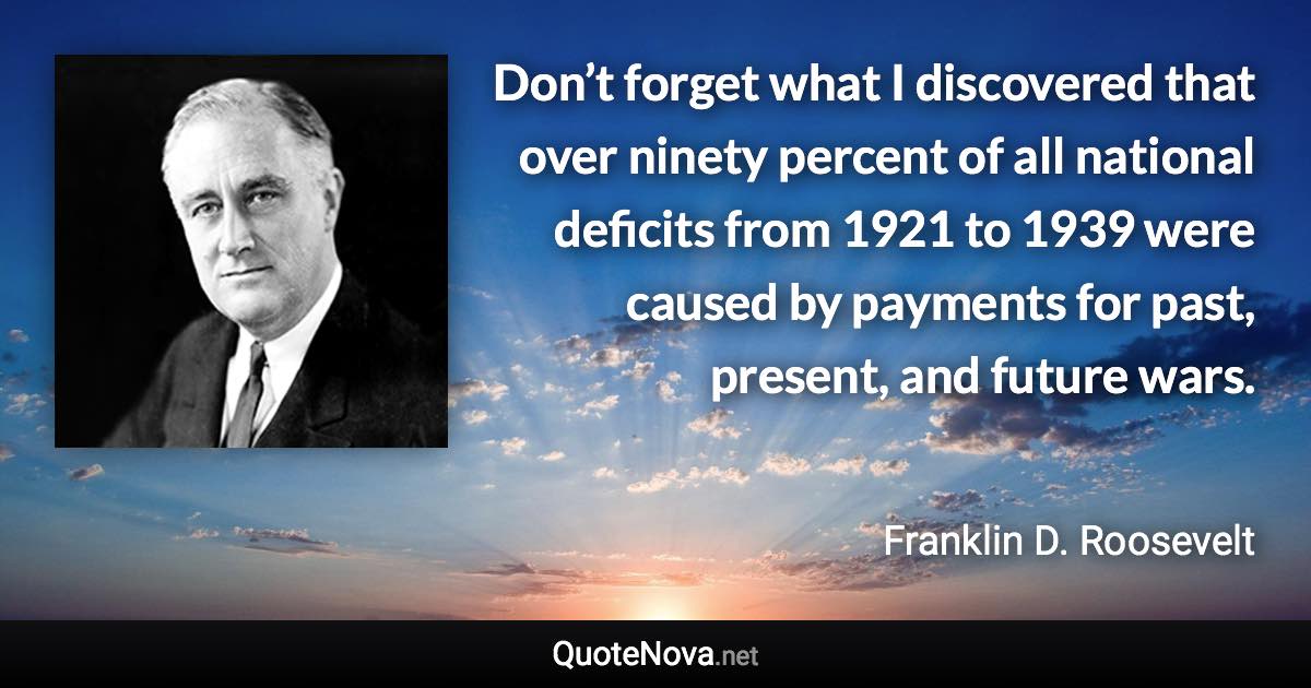 Don’t forget what I discovered that over ninety percent of all national deficits from 1921 to 1939 were caused by payments for past, present, and future wars. - Franklin D. Roosevelt quote