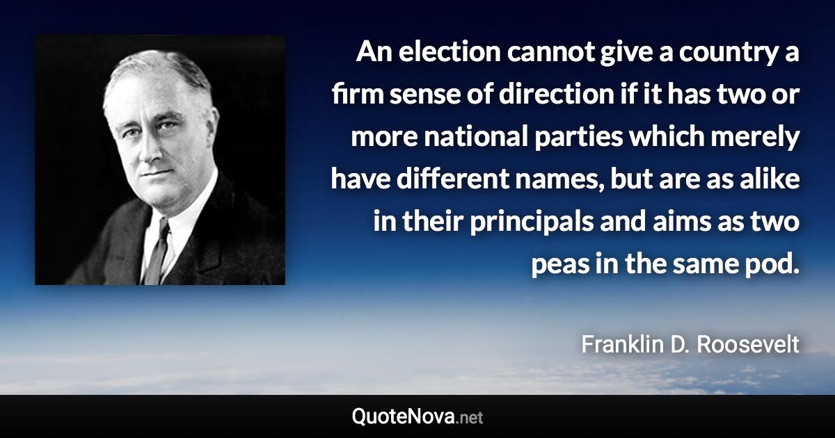 An election cannot give a country a firm sense of direction if it has two or more national parties which merely have different names, but are as alike in their principals and aims as two peas in the same pod. - Franklin D. Roosevelt quote