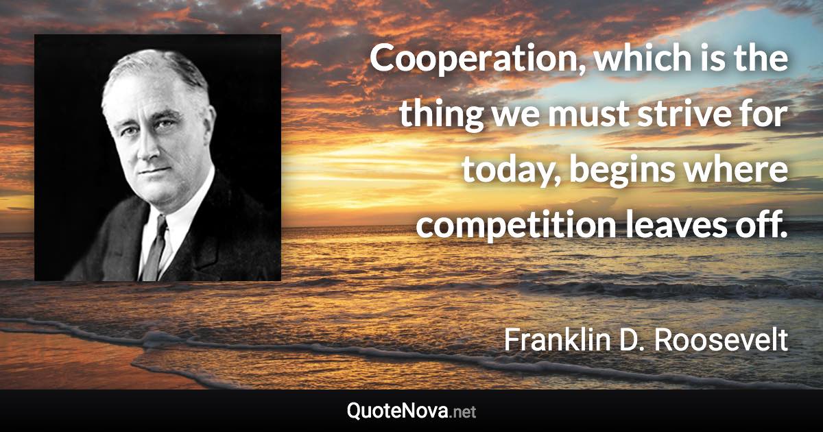 Cooperation, which is the thing we must strive for today, begins where competition leaves off. - Franklin D. Roosevelt quote