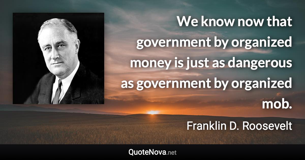 We know now that government by organized money is just as dangerous as government by organized mob. - Franklin D. Roosevelt quote
