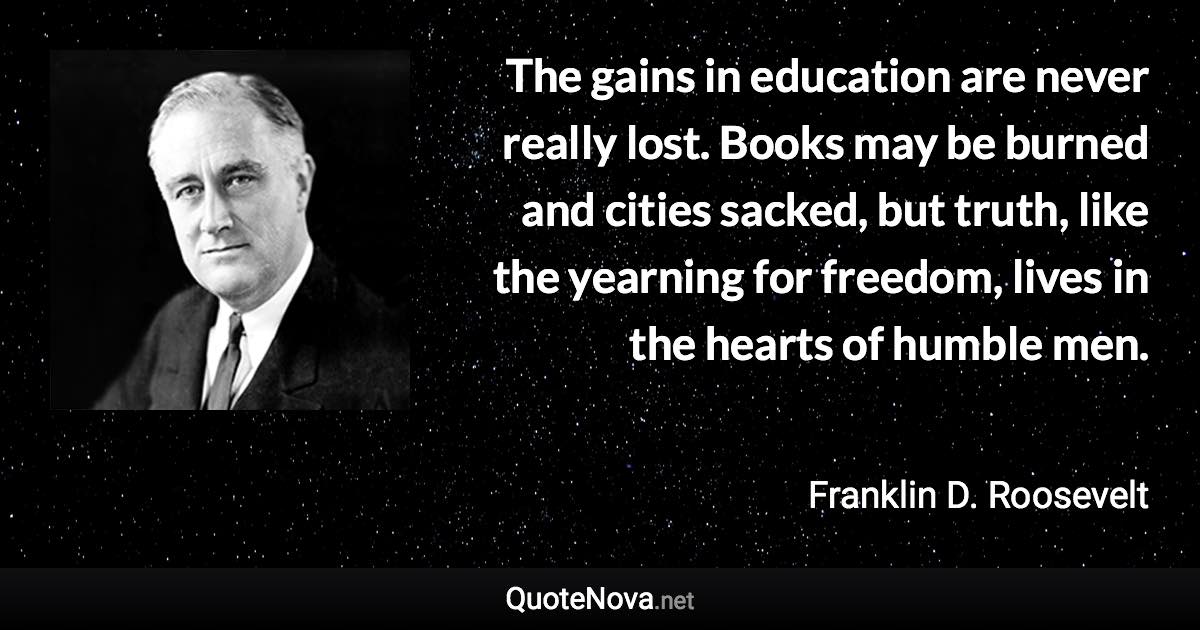 The gains in education are never really lost. Books may be burned and cities sacked, but truth, like the yearning for freedom, lives in the hearts of humble men. - Franklin D. Roosevelt quote