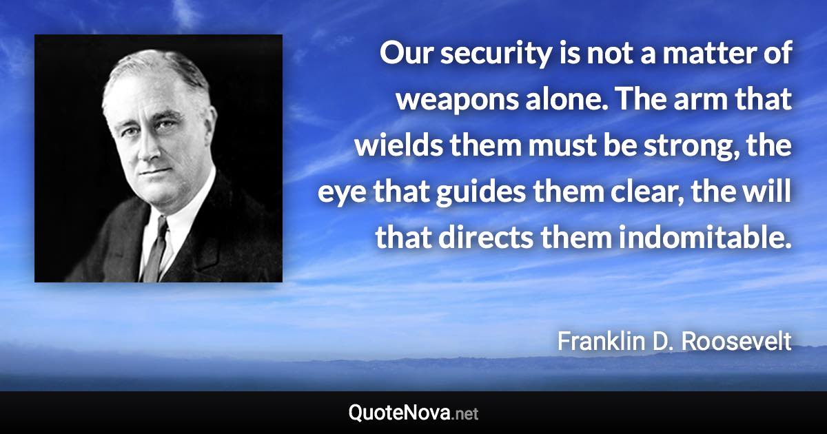 Our security is not a matter of weapons alone. The arm that wields them must be strong, the eye that guides them clear, the will that directs them indomitable. - Franklin D. Roosevelt quote