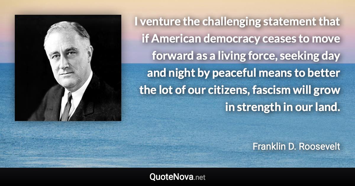 I venture the challenging statement that if American democracy ceases to move forward as a living force, seeking day and night by peaceful means to better the lot of our citizens, fascism will grow in strength in our land. - Franklin D. Roosevelt quote