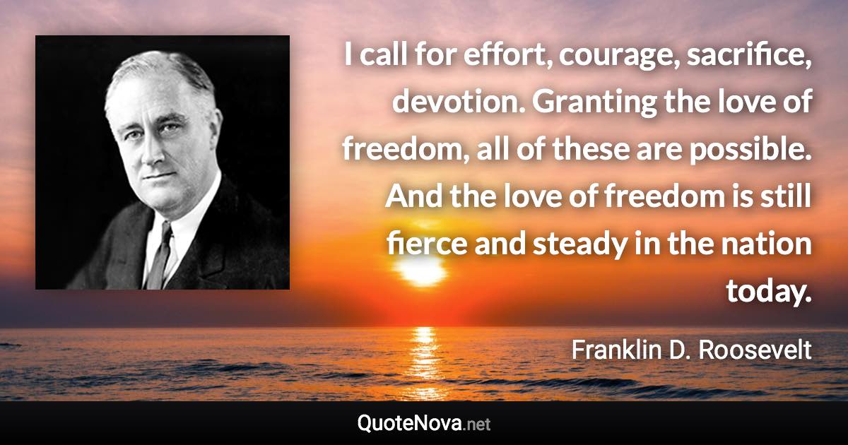 I call for effort, courage, sacrifice, devotion. Granting the love of freedom, all of these are possible. And the love of freedom is still fierce and steady in the nation today. - Franklin D. Roosevelt quote