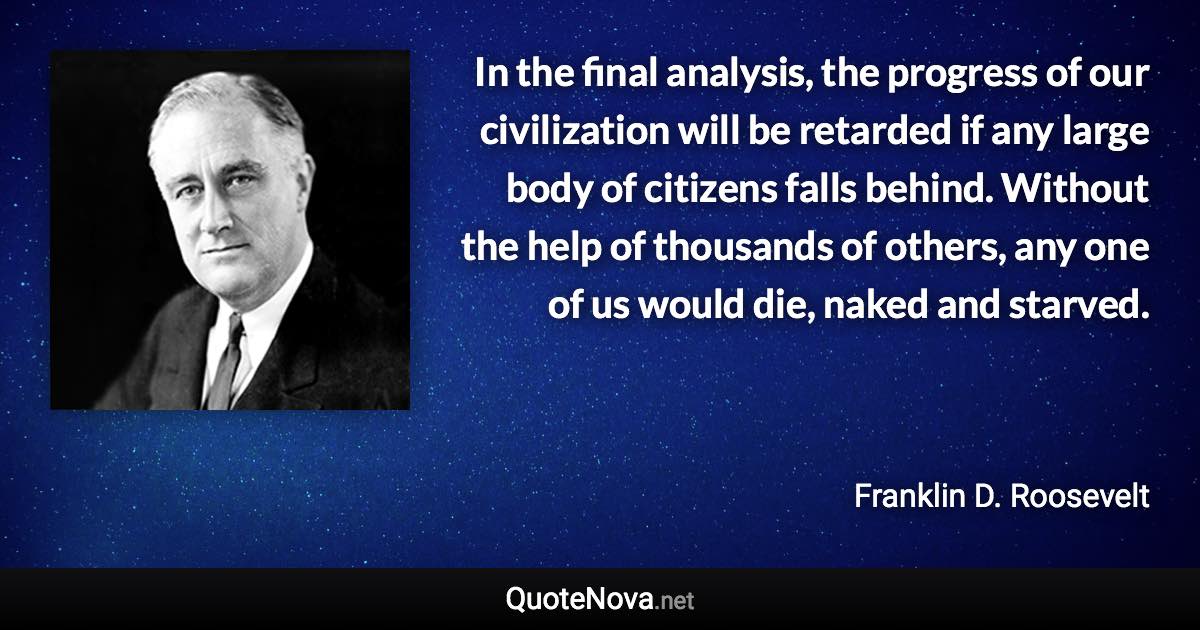 In the final analysis, the progress of our civilization will be retarded if any large body of citizens falls behind. Without the help of thousands of others, any one of us would die, naked and starved. - Franklin D. Roosevelt quote