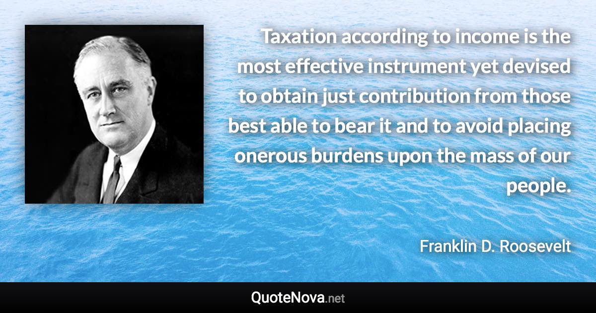 Taxation according to income is the most effective instrument yet devised to obtain just contribution from those best able to bear it and to avoid placing onerous burdens upon the mass of our people. - Franklin D. Roosevelt quote