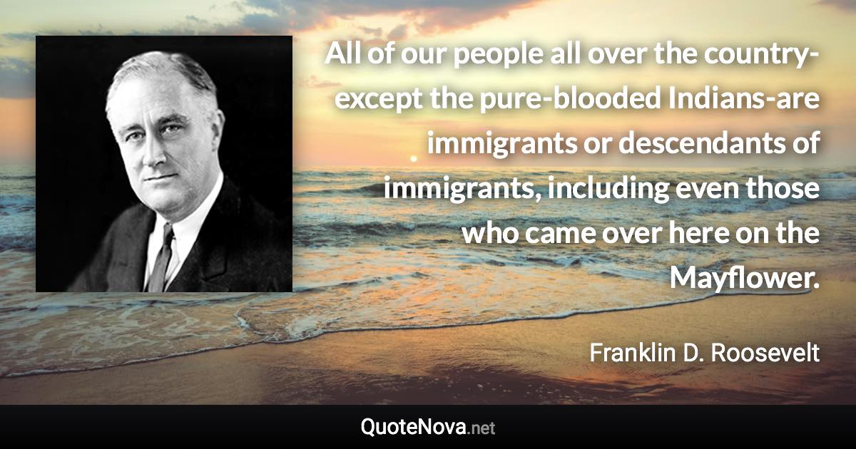 All of our people all over the country-except the pure-blooded Indians-are immigrants or descendants of immigrants, including even those who came over here on the Mayflower. - Franklin D. Roosevelt quote