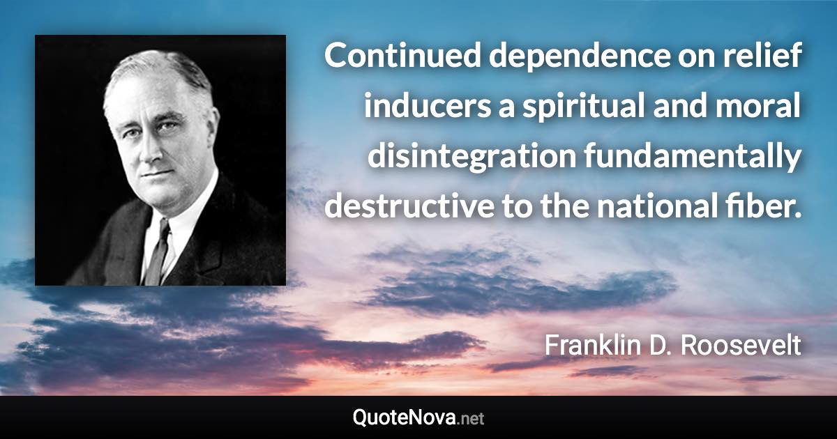 Continued dependence on relief inducers a spiritual and moral disintegration fundamentally destructive to the national fiber. - Franklin D. Roosevelt quote