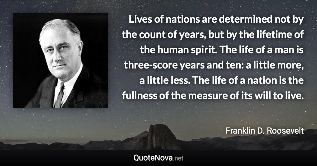 Lives of nations are determined not by the count of years, but by the lifetime of the human spirit. The life of a man is three-score years and ten: a little more, a little less. The life of a nation is the fullness of the measure of its will to live. - Franklin D. Roosevelt quote