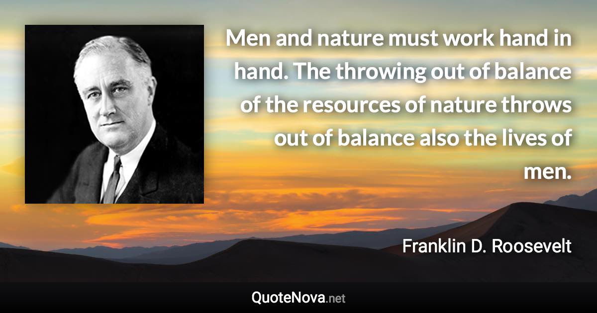Men and nature must work hand in hand. The throwing out of balance of the resources of nature throws out of balance also the lives of men. - Franklin D. Roosevelt quote