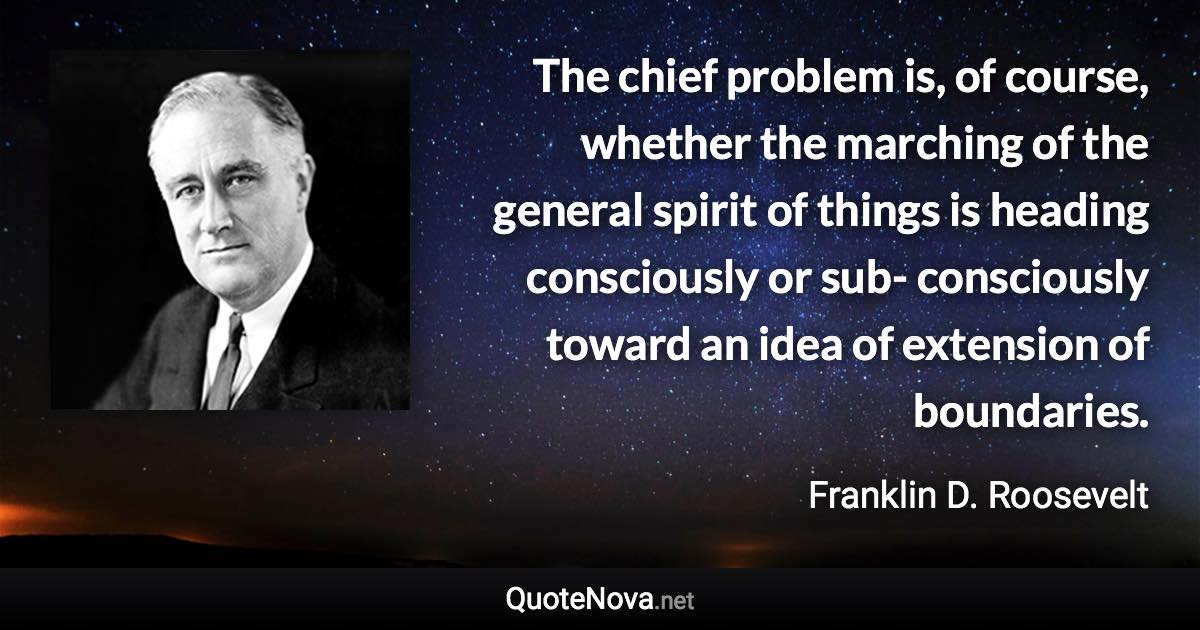 The chief problem is, of course, whether the marching of the general spirit of things is heading consciously or sub- consciously toward an idea of extension of boundaries. - Franklin D. Roosevelt quote