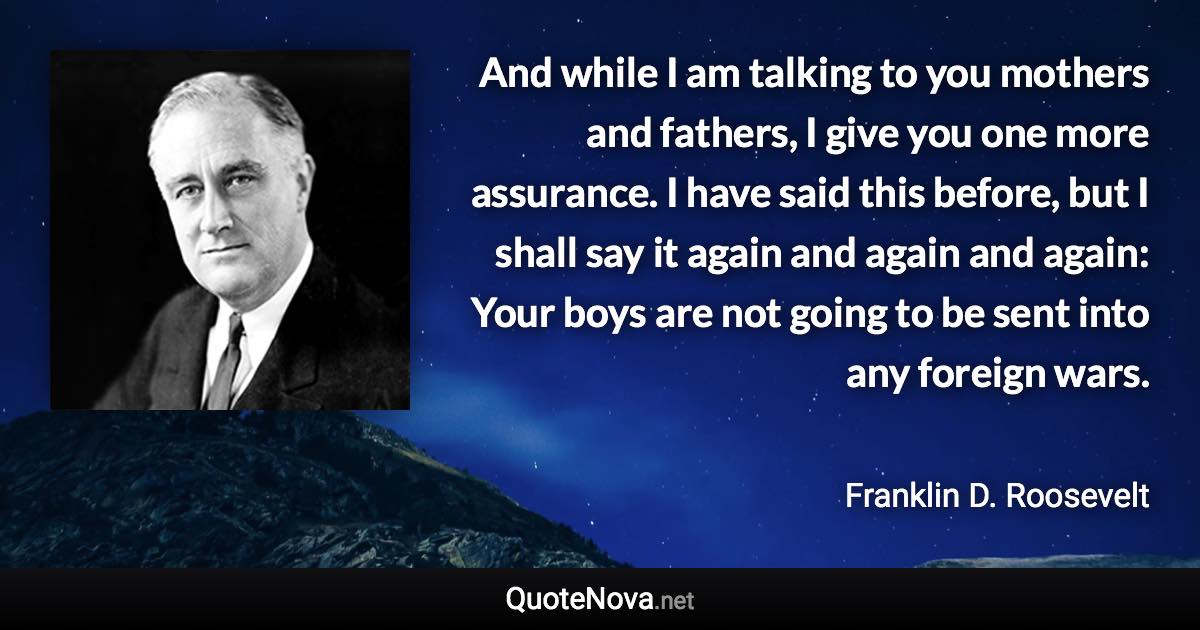 And while I am talking to you mothers and fathers, I give you one more assurance. I have said this before, but I shall say it again and again and again: Your boys are not going to be sent into any foreign wars. - Franklin D. Roosevelt quote