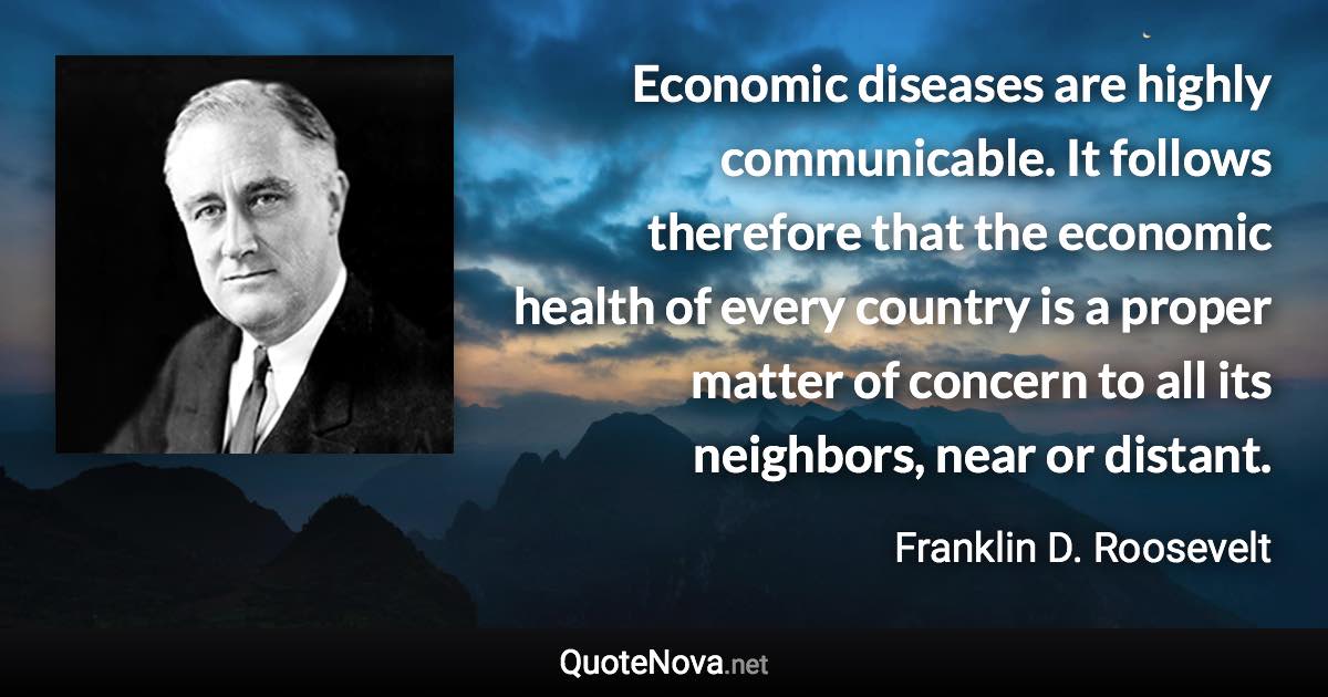 Economic diseases are highly communicable. It follows therefore that the economic health of every country is a proper matter of concern to all its neighbors, near or distant. - Franklin D. Roosevelt quote