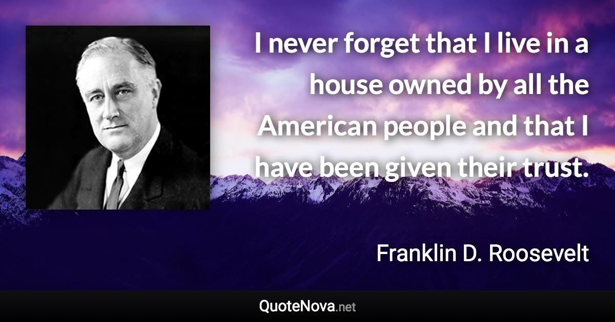 I never forget that I live in a house owned by all the American people and that I have been given their trust. - Franklin D. Roosevelt quote