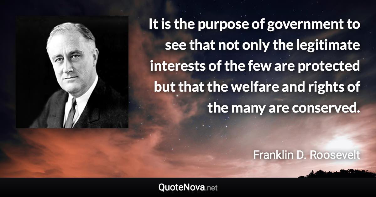 It is the purpose of government to see that not only the legitimate interests of the few are protected but that the welfare and rights of the many are conserved. - Franklin D. Roosevelt quote