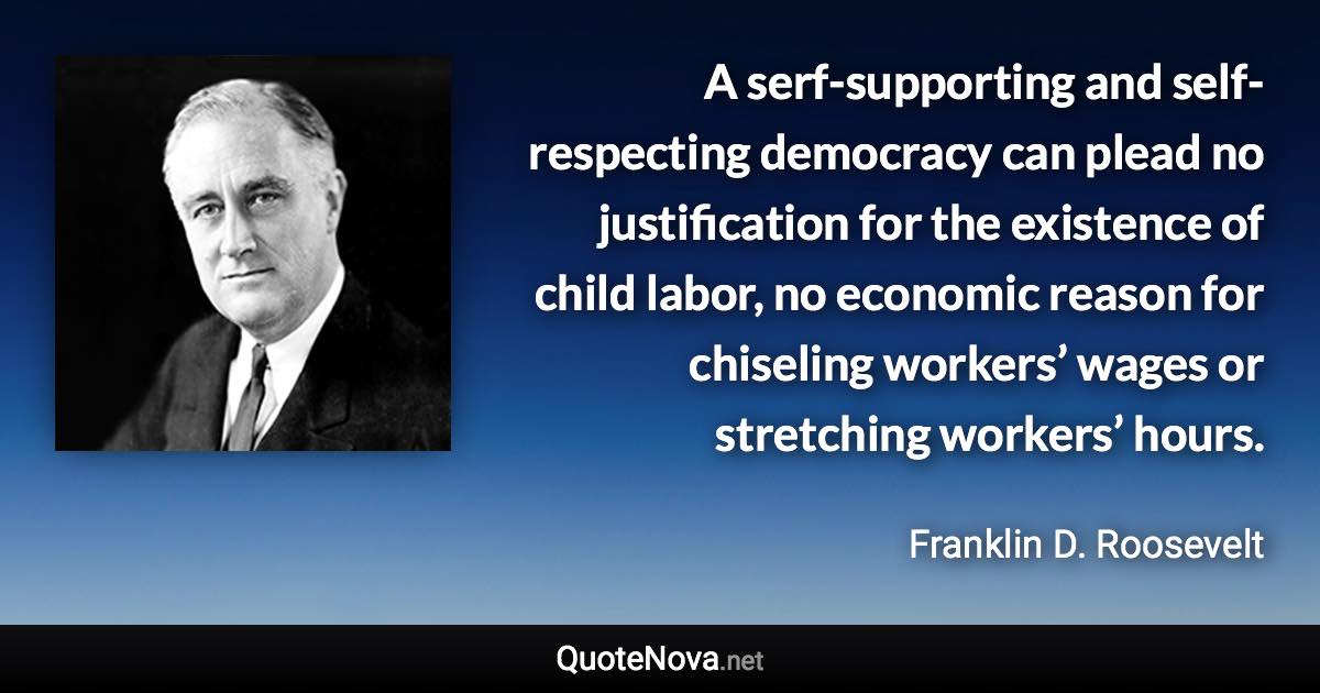 A serf-supporting and self-respecting democracy can plead no justification for the existence of child labor, no economic reason for chiseling workers’ wages or stretching workers’ hours. - Franklin D. Roosevelt quote