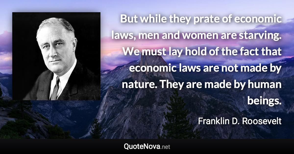 But while they prate of economic laws, men and women are starving. We must lay hold of the fact that economic laws are not made by nature. They are made by human beings. - Franklin D. Roosevelt quote