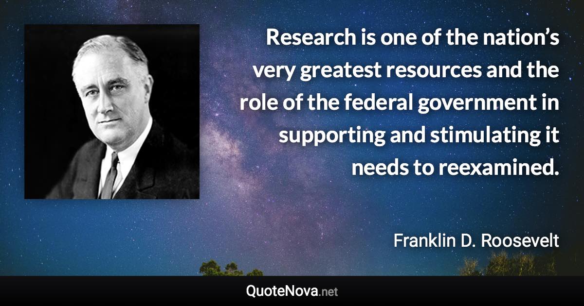 Research is one of the nation’s very greatest resources and the role of the federal government in supporting and stimulating it needs to reexamined. - Franklin D. Roosevelt quote