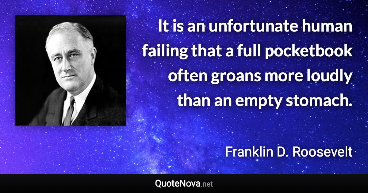 It is an unfortunate human failing that a full pocketbook often groans more loudly than an empty stomach. - Franklin D. Roosevelt quote