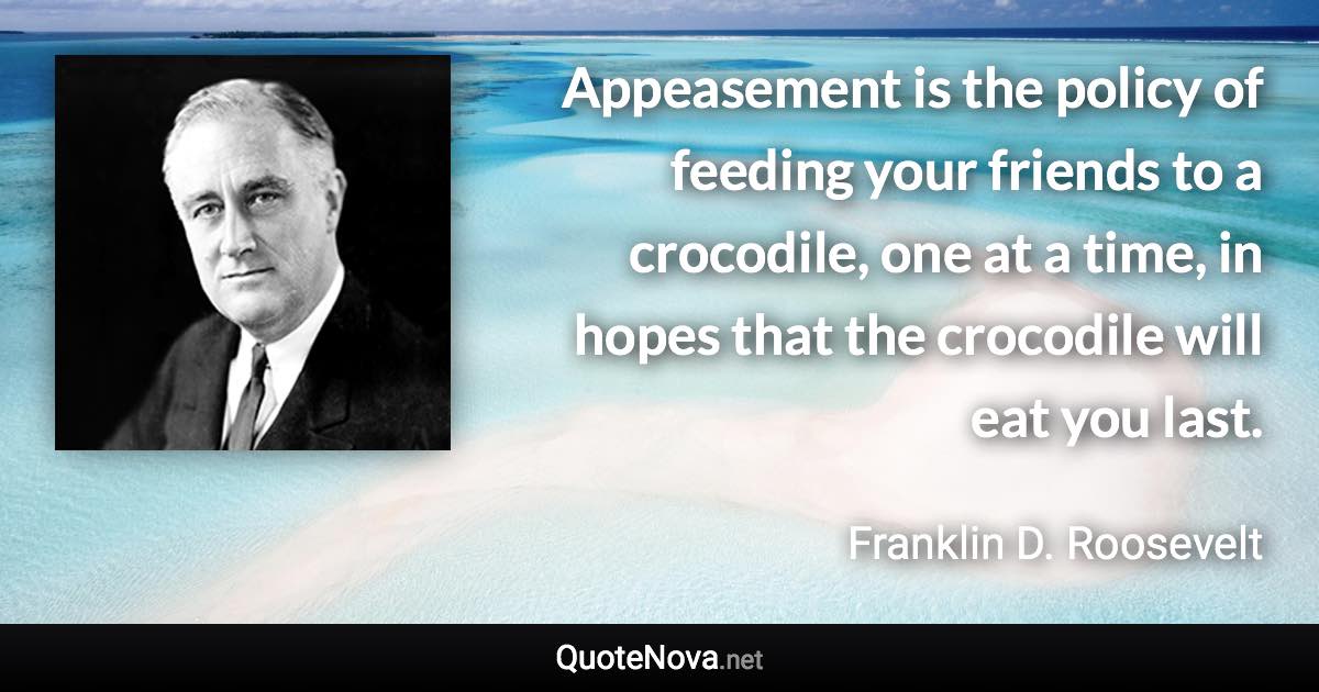 Appeasement is the policy of feeding your friends to a crocodile, one at a time, in hopes that the crocodile will eat you last. - Franklin D. Roosevelt quote