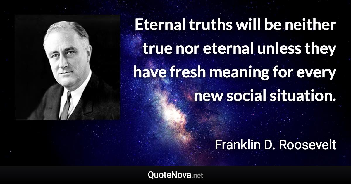 Eternal truths will be neither true nor eternal unless they have fresh meaning for every new social situation. - Franklin D. Roosevelt quote